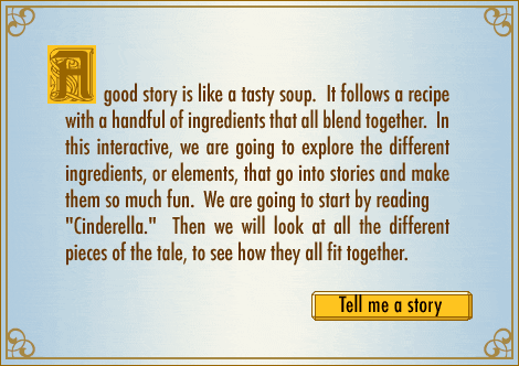 A good story is like a tasty soup. It follows a recipe with a handful of ingredients that all blend together. In this feature, we are going to explore the different ingredients, or elements, that go into stories and that make them so much fun. We are going to start with Cinderella. Then we are going to look at all of the different pieces of the tale, to see how they all fit together.